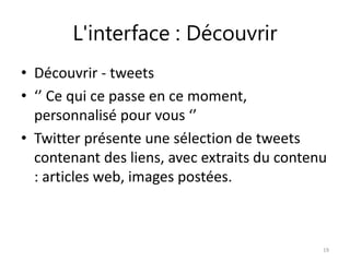 L'interface : Découvrir 
• Découvrir - tweets 
• ‘’ Ce qui ce passe en ce moment, 
personnalisé pour vous ‘’ 
• Twitter présente une sélection de tweets 
contenant des liens, avec extraits du contenu 
: articles web, images postées. 
19 
 