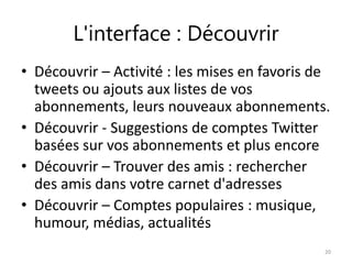 L'interface : Découvrir 
• Découvrir – Activité : les mises en favoris de 
tweets ou ajouts aux listes de vos 
abonnements, leurs nouveaux abonnements. 
• Découvrir - Suggestions de comptes Twitter 
basées sur vos abonnements et plus encore 
• Découvrir – Trouver des amis : rechercher 
des amis dans votre carnet d'adresses 
• Découvrir – Comptes populaires : musique, 
humour, médias, actualités 
20 
 