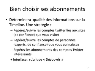 Bien choisir ses abonnements 
• Déterminera qualité des informations sur la 
Timeline. Une stratégie : 
– Repérez/suivre les comptes twitter liés aux sites 
(de confiance) que vous visitez 
– Repérez/suivre les comptes de personnes 
(experts, de confiance) que vous connaissez 
– Repérez les abonnements des comptes Twitter 
intéressants 
+ Interface : rubrique « Découvrir » 
23 
 