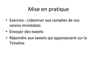 Mise en pratique 
• Exercice : s’abonner aux comptes de vos 
voisins immédiats 
• Envoyer des tweets 
• Répondre aux tweets qui apparaissent sur la 
Timeline 
 