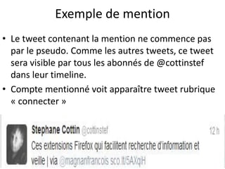 Exemple de mention 
• Le tweet contenant la mention ne commence pas 
par le pseudo. Comme les autres tweets, ce tweet 
sera visible par tous les abonnés de @cottinstef 
dans leur timeline. 
• Compte mentionné voit apparaître tweet rubrique 
« connecter » 
 