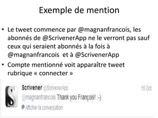 Exemple de mention 
• Le tweet commence par @magnanfrancois, les 
abonnés de @ScrivenerApp ne le verront pas sauf 
ceux qui seraient abonnés à la fois à 
@magnanfrancois et à @ScrivenerApp 
• Compte mentionné voit apparaître tweet 
rubrique « connecter » 
 
