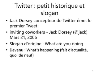 Twitter : petit historique et 
slogan 
• Jack Dorsey concepteur de Twitter émet le 
premier Tweet : 
• inviting coworkers - Jack Dorsey (@jack) 
Mars 21, 2006 
• Slogan d'origine : What are you doing 
• Devenu : What’s happening (fait d’actualité, 
quoi de neuf) 
3 
 