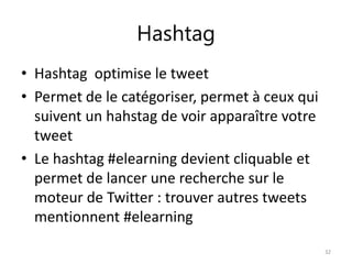 Hashtag 
• Hashtag optimise le tweet 
• Permet de le catégoriser, permet à ceux qui 
suivent un hahstag de voir apparaître votre 
tweet 
• Le hashtag #elearning devient cliquable et 
permet de lancer une recherche sur le 
moteur de Twitter : trouver autres tweets 
mentionnent #elearning 
32 
 