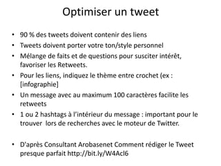 Optimiser un tweet 
• 90 % des tweets doivent contenir des liens 
• Tweets doivent porter votre ton/style personnel 
• Mélange de faits et de questions pour susciter intérêt, 
favoriser les Retweets. 
• Pour les liens, indiquez le thème entre crochet (ex : 
[infographie] 
• Un message avec au maximum 100 caractères facilite les 
retweets 
• 1 ou 2 hashtags à l’intérieur du message : important pour le 
trouver lors de recherches avec le moteur de Twitter. 
• D'après Consultant Arobasenet Comment rédiger le Tweet 
presque parfait http://bit.ly/W4Acl6 
 