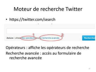 Moteur de recherche Twitter 
• https://twitter.com/search 
Opérateurs : affiche les opérateurs de recherche 
Recherche avancée : accès au formulaire de 
recherche avancée 
37 
 