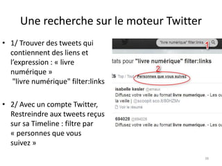Une recherche sur le moteur Twitter 
• 1/ Trouver des tweets qui 
contiennent des liens et 
l’expression : « livre 
numérique » 
"livre numérique" filter:links 
• 2/ Avec un compte Twitter, 
Restreindre aux tweets reçus 
sur sa Timeline : filtre par 
« personnes que vous 
suivez » 
38 
 