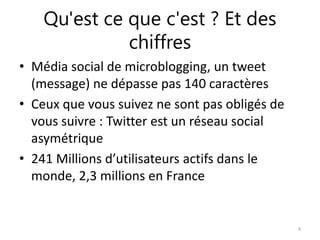 Qu'est ce que c'est ? Et des 
chiffres 
• Média social de microblogging, un tweet 
(message) ne dépasse pas 140 caractères 
• Ceux que vous suivez ne sont pas obligés de 
vous suivre : Twitter est un réseau social 
asymétrique 
• 241 Millions d’utilisateurs actifs dans le 
monde, 2,3 millions en France 
4 
 