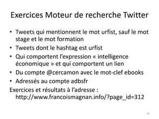 Exercices Moteur de recherche Twitter 
• Tweets qui mentionnent le mot urfist, sauf le mot 
stage et le mot formation 
• Tweets dont le hashtag est urfist 
• Qui comportent l’expression « intelligence 
économique » et qui comportent un lien 
• Du compte @cercamon avec le mot-clef ebooks 
• Adressés au compte adbsfr 
Exercices et résultats à l’adresse : 
http://www.francoismagnan.info/?page_id=312 
44 
 