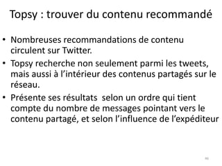 Topsy : trouver du contenu recommandé 
• Nombreuses recommandations de contenu 
circulent sur Twitter. 
• Topsy recherche non seulement parmi les tweets, 
mais aussi à l’intérieur des contenus partagés sur le 
réseau. 
• Présente ses résultats selon un ordre qui tient 
compte du nombre de messages pointant vers le 
contenu partagé, et selon l’influence de l’expéditeur 
46 
 