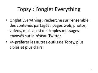 Topsy : l’onglet Everything 
• Onglet Everything : recherche sur l’ensemble 
des contenus partagés : pages web, photos, 
vidéos, mais aussi de simples messages 
envoyés sur le réseau Twitter. 
• => préfèrer les autres outils de Topsy, plus 
ciblés et plus clairs. 
47 
 