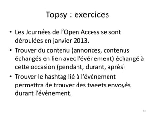 Topsy : exercices 
• Les Journées de l’Open Access se sont 
déroulées en janvier 2013. 
• Trouver du contenu (annonces, contenus 
échangés en lien avec l’événement) échangé à 
cette occasion (pendant, durant, après) 
• Trouver le hashtag lié à l’événement 
permettra de trouver des tweets envoyés 
durant l’événement. 
53 
 