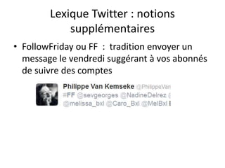 Lexique Twitter : notions 
supplémentaires 
• FollowFriday ou FF : tradition envoyer un 
message le vendredi suggérant à vos abonnés 
de suivre des comptes 
 
