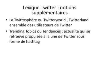 Lexique Twitter : notions 
supplémentaires 
• La Twittosphère ou Twitterworld , Twitterland 
ensemble des utilisateurs de Twitter 
• Trending Topics ou Tendances : actualité qui se 
retrouve propulsée à la une de Twitter sous 
forme de hashtag 
 