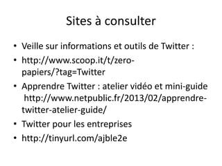 Sites à consulter 
• Veille sur informations et outils de Twitter : 
• http://www.scoop.it/t/zero-papiers/? 
tag=Twitter 
• Apprendre Twitter : atelier vidéo et mini-guide 
http://www.netpublic.fr/2013/02/apprendre-twitter- 
atelier-guide/ 
• Twitter pour les entreprises 
• http://tinyurl.com/ajble2e 
 
