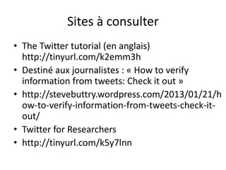 Sites à consulter 
• The Twitter tutorial (en anglais) 
http://tinyurl.com/k2emm3h 
• Destiné aux journalistes : « How to verify 
information from tweets: Check it out » 
• http://stevebuttry.wordpress.com/2013/01/21/h 
ow-to-verify-information-from-tweets-check-it-out/ 
• Twitter for Researchers 
• http://tinyurl.com/k5y7lnn 

