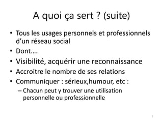 A quoi ça sert ? (suite) 
• Tous les usages personnels et professionnels 
d’un réseau social 
• Dont…. 
• Visibilité, acquérir une reconnaissance 
• Accroitre le nombre de ses relations 
• Communiquer : sérieux,humour, etc : 
– Chacun peut y trouver une utilisation 
personnelle ou professionnelle 
7 
 