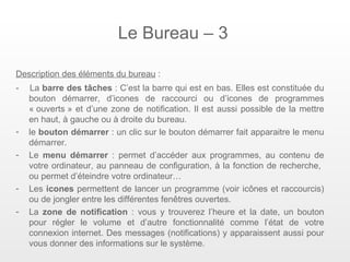 Le Bureau – 3

Description des éléments du bureau :
-   La barre des tâches : C’est la barre qui est en bas. Elles est constituée du
    bouton démarrer, d’icones de raccourci ou d’icones de programmes
    « ouverts » et d’une zone de notification. Il est aussi possible de la mettre
    en haut, à gauche ou à droite du bureau.
-   le bouton démarrer : un clic sur le bouton démarrer fait apparaitre le menu
    démarrer.
-   Le menu démarrer : permet d’accéder aux programmes, au contenu de
    votre ordinateur, au panneau de configuration, à la fonction de recherche,
    ou permet d’éteindre votre ordinateur…
-   Les icones permettent de lancer un programme (voir icônes et raccourcis)
    ou de jongler entre les différentes fenêtres ouvertes.
-   La zone de notification : vous y trouverez l’heure et la date, un bouton
    pour régler le volume et d’autre fonctionnalité comme l’état de votre
    connexion internet. Des messages (notifications) y apparaissent aussi pour
    vous donner des informations sur le système.
 
