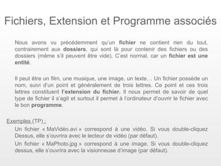 Fichiers, Extension et Programme associés
   Nous avons vu précédemment qu’un fichier ne contient rien du tout,
   contrairement aux dossiers, qui sont là pour contenir des fichiers ou des
   dossiers (même s’il peuvent être vide). C’est normal, car un fichier est une
   entité.

   Il peut être un film, une musique, une image, un texte… Un fichier possède un
   nom, suivi d’un point et généralement de trois lettres. Ce point et ces trois
   lettres constituent l’extension du fichier. Il nous permet de savoir de quel
   type de fichier il s’agit et surtout il permet à l’ordinateur d’ouvrir le fichier avec
   le bon programme.

Exemples (TP) :
   Un fichier « MaVidéo.avi » correspond à une vidéo. Si vous double-cliquez
   Dessus, elle s’ouvrira avec le lecteur de vidéo (par défaut).
   Un fichier « MaPhoto.jpg » correspond à une image. Si vous double-cliquez
   dessus, elle s’ouvrira avec la visionneuse d’image (par défaut).
 