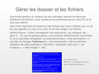 Gérer les dossier et les fichiers
Une bonne gestion du contenu de son ordinateur permet de retrouver
facilement les fichiers, et de conserver les performances de votre PC (il ne
sera pas ralenti).
Alors il est important de supprimer les fichiers que vous n’utilisez pas, ou de
les sauvegarder sur des cd ou dvd. Et de bien ranger vos fichiers.
(démo) Astuce : évitez d’enregistrer vos documents, vos musique, etc.,
dans C: . En cas de grosse panne, vous perdriez définitivement vos fichiers.
Si vous souhaitez enregistrer vos documents dans « mes documents », il
est utile de changer l’adresse de « mes documents » dès la première
utilisation de votre ordinateur (-clic-droit > propriété- idem pour « ma
musique », « mes images », etc).



                                                   Une vilaine panne…
                                                   BSOD ou « écran bleu de la mort »
                                                   dans le jargon informatique
 