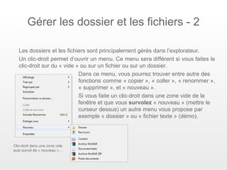 Gérer les dossier et les fichiers - 2

   Les dossiers et les fichiers sont principalement gérés dans l’explorateur.
   Un clic-droit permet d’ouvrir un menu. Ce menu sera différent si vous faites le
   clic-droit sur du « vide » ou sur un fichier ou sur un dossier.
                             Dans ce menu, vous pourrez trouver entre autre des
                             fonctions comme « copier », « coller », « renommer »,
                             « supprimer », et « nouveau ».
                             Si vous faite un clic-droit dans une zone vide de la
                             fenêtre et que vous survolez « nouveau » (mettre le
                             curseur dessus) un autre menu vous propose par
                             exemple « dossier » ou « fichier texte » (démo).




Clic-droit dans une zone vide
puis survol de « nouveau »…
 