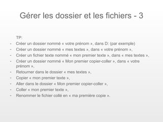 Gérer les dossier et les fichiers - 3

    TP:
-   Créer un dossier nommé « votre prénom », dans D: (par exemple)
-   Créer un dossier nommé « mes textes », dans « votre prénom »,
-   Créer un fichier texte nommé « mon premier texte », dans « mes textes »,
-   Créer un dossier nommé « Mon premier copier-coller », dans « votre
    prénom »,
-   Retourner dans le dossier « mes textes »,
-   Copier « mon premier texte »,
-   Aller dans le dossier « Mon premier copier-coller »,
-   Coller « mon premier texte »,
-   Renommer le fichier collé en « ma première copie ».
 