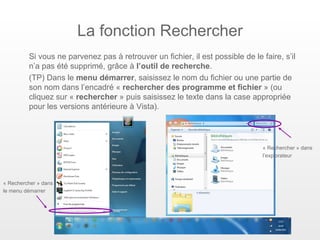 La fonction Rechercher
         Si vous ne parvenez pas à retrouver un fichier, il est possible de le faire, s’il
         n’a pas été supprimé, grâce à l’outil de recherche.
         (TP) Dans le menu démarrer, saisissez le nom du fichier ou une partie de
         son nom dans l’encadré « rechercher des programme et fichier » (ou
         cliquez sur « rechercher » puis saisissez le texte dans la case appropriée
         pour les versions antérieure à Vista).




                                                                                « Rechercher » dans
                                                                                l’explorateur




« Rechercher » dans
le menu démarrer
 