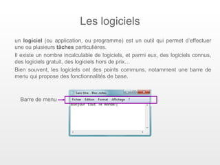 Les logiciels
un logiciel (ou application, ou programme) est un outil qui permet d’effectuer
une ou plusieurs tâches particulières.
Il existe un nombre incalculable de logiciels, et parmi eux, des logiciels connus,
des logiciels gratuit, des logiciels hors de prix…
Bien souvent, les logiciels ont des points communs, notamment une barre de
menu qui propose des fonctionnalités de base.



  Barre de menu
 