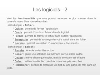 Les logiciels - 2
Voici les fonctionnalités que vous pouvez retrouver le plus souvent dans la
barre de menu (liste non-exhaustive):
- dans l’onglet « fichier »
       * Quitter : permet de fermer l’application
       * Ouvrir : permet d’ouvrir un fichier dans le logiciel
       * Fermer : permet de fermer le fichier sans quitter l’application
       * Enregistrer : permet de sauvegarder votre travail dans un fichier
       * Nouveau : permet la création d’un nouveau « document »
- dans l’onglet « Edition »
       * Annuler : Annule la dernière action
       * Copier : garde une sélection en mémoire en vue d’être collée
       * Couper : même chose que copier, mais la sélection est effacée
       * Coller : restitue la sélection précédemment coupée ou collée
       * Rechercher : permet de retrouver un mot ou une partie de mot dans un
texte.
 