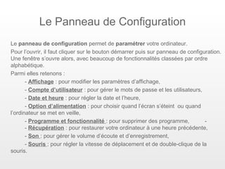Le Panneau de Configuration
Le panneau de configuration permet de paramétrer votre ordinateur.
Pour l’ouvrir, il faut cliquer sur le bouton démarrer puis sur panneau de configuration.
Une fenêtre s’ouvre alors, avec beaucoup de fonctionnalités classées par ordre
alphabétique.
Parmi elles retenons :
       - Affichage : pour modifier les paramètres d’affichage,
       - Compte d’utilisateur : pour gérer le mots de passe et les utilisateurs,
       - Date et heure : pour régler la date et l’heure,
       - Option d’alimentation : pour choisir quand l’écran s’éteint ou quand
l’ordinateur se met en veille,
       - Programme et fonctionnalité : pour supprimer des programme,             -
       - Récupération : pour restaurer votre ordinateur à une heure précédente,
       - Son : pour gérer le volume d’écoute et d’enregistrement,
       - Souris : pour régler la vitesse de déplacement et de double-clique de la
souris.
 