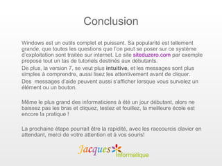 Conclusion
Windows est un outils complet et puissant. Sa popularité est tellement
grande, que toutes les questions que l’on peut se poser sur ce système
d’exploitation sont traitée sur internet. Le site siteduzero.com par exemple
propose tout un tas de tutoriels destinés aux débutants.
De plus, la version 7, se veut plus intuitive, et les messages sont plus
simples à comprendre, aussi lisez les attentivement avant de cliquer.
Des messages d’aide peuvent aussi s’afficher lorsque vous survolez un
élément ou un bouton.

Même le plus grand des informaticiens à été un jour débutant, alors ne
baissez pas les bras et cliquez, testez et fouillez, la meilleure école est
encore la pratique !

La prochaine étape pourrait être la rapidité, avec les raccourcis clavier en
attendant, merci de votre attention et à vos souris!
 