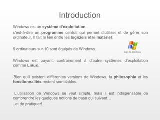 Introduction
Windows est un système d’exploitation,
c’est-à-dire un programme central qui permet d’utiliser et de gérer son
ordinateur. Il fait le lien entre les logiciels et le matériel.

9 ordinateurs sur 10 sont équipés de Windows.
                                                            logo de Windows



Windows est payant, contrairement à d’autre systèmes d’exploitation
comme Linux.

Bien qu’il existent différentes versions de Windows, la philosophie et les
fonctionnalités restent semblables.

 L’utilisation de Windows se veut simple, mais il est indispensable de
comprendre les quelques notions de base qui suivent…
..et de pratiquer!
 