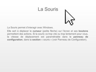 La Souris


La Souris permet d’interagir avec Windows.
Elle sert à déplacer le curseur (petite flèche) sur l’écran et ses boutons
permettent des actions. Si la souris va trop vite ou trop lentement pour vous,
la vitesse de déplacement est paramétrable dans le panneau de
configuration, dans la section « souris » (voir Panneau de Configuration).
 