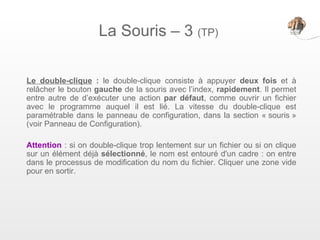 La Souris – 3 (TP)

Le double-clique : le double-clique consiste à appuyer deux fois et à
relâcher le bouton gauche de la souris avec l’index, rapidement. Il permet
entre autre de d’exécuter une action par défaut, comme ouvrir un fichier
avec le programme auquel il est lié. La vitesse du double-clique est
paramétrable dans le panneau de configuration, dans la section « souris »
(voir Panneau de Configuration).

Attention : si on double-clique trop lentement sur un fichier ou si on clique
sur un élément déjà sélectionné, le nom est entouré d'un cadre : on entre
dans le processus de modification du nom du fichier. Cliquer une zone vide
pour en sortir.
 