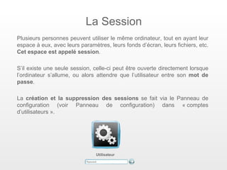 La Session
Plusieurs personnes peuvent utiliser le même ordinateur, tout en ayant leur
espace à eux, avec leurs paramètres, leurs fonds d’écran, leurs fichiers, etc.
Cet espace est appelé session.

S’il existe une seule session, celle-ci peut être ouverte directement lorsque
l’ordinateur s’allume, ou alors attendre que l’utilisateur entre son mot de
passe.

La création et la suppression des sessions se fait via le Panneau de
configuration (voir Panneau de configuration) dans « comptes
d’utilisateurs ».




                                Utilisateur
 