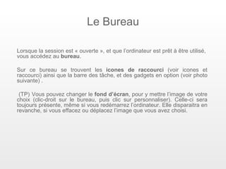 Le Bureau

Lorsque la session est « ouverte », et que l’ordinateur est prêt à être utilisé,
vous accédez au bureau.

Sur ce bureau se trouvent les icones de raccourci (voir icones et
raccourci) ainsi que la barre des tâche, et des gadgets en option (voir photo
suivante) .

 (TP) Vous pouvez changer le fond d’écran, pour y mettre l’image de votre
choix (clic-droit sur le bureau, puis clic sur personnaliser). Celle-ci sera
toujours présente, même si vous redémarrez l’ordinateur. Elle disparaitra en
revanche, si vous effacez ou déplacez l’image que vous avez choisi.
 