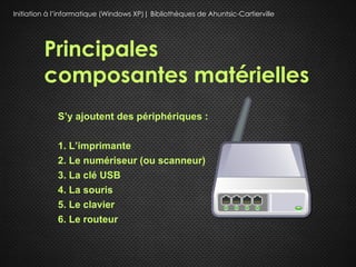 Initiation à l’informatique (Windows XP)| Bibliothèques de Ahuntsic-Cartierville




         Principales
         composantes matérielles
             S’y ajoutent des périphériques :

             1. L’imprimante
             2. Le numériseur (ou scanneur)
             3. La clé USB
             4. La souris
             5. Le clavier
             6. Le routeur
 