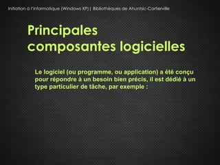 Initiation à l’informatique (Windows XP)| Bibliothèques de Ahuntsic-Cartierville




         Principales
         composantes logicielles
             Le logiciel (ou programme, ou application) a été conçu
             pour répondre à un besoin bien précis, il est dédié à un
             type particulier de tâche, par exemple :
 