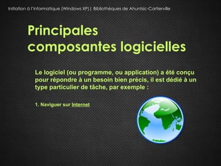 Initiation à l’informatique (Windows XP)| Bibliothèques de Ahuntsic-Cartierville




         Principales
         composantes logicielles
             Le logiciel (ou programme, ou application) a été conçu
             pour répondre à un besoin bien précis, il est dédié à un
             type particulier de tâche, par exemple :

             1. Naviguer sur Internet
 