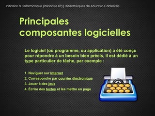 Initiation à l’informatique (Windows XP)| Bibliothèques de Ahuntsic-Cartierville




         Principales
         composantes logicielles
             Le logiciel (ou programme, ou application) a été conçu
             pour répondre à un besoin bien précis, il est dédié à un
             type particulier de tâche, par exemple :

             1. Naviguer sur Internet
             2. Correspondre par courrier électronique
             3. Jouer à des jeux
             4. Écrire des textes et les mettre en page
 
