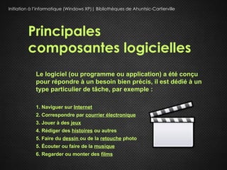 Initiation à l’informatique (Windows XP)| Bibliothèques de Ahuntsic-Cartierville




         Principales
         composantes logicielles
             Le logiciel (ou programme ou application) a été conçu
             pour répondre à un besoin bien précis, il est dédié à un
             type particulier de tâche, par exemple :

             1. Naviguer sur Internet
             2. Correspondre par courrier électronique
             3. Jouer à des jeux
             4. Rédiger des histoires ou autres
             5. Faire du dessin ou de la retouche photo
             5. Écouter ou faire de la musique
             6. Regarder ou monter des films
 