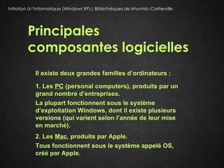 Initiation à l’informatique (Windows XP)| Bibliothèques de Ahuntsic-Cartierville




         Principales
         composantes logicielles
             Il existe deux grandes familles d’ordinateurs :

             1. Les PC (personal computers), produits par un
             grand nombre d’entreprises.
             La plupart fonctionnent sous le système
             d’exploitation Windows, dont il existe plusieurs
             versions (qui varient selon l’année de leur mise
             en marché).
             2. Les Mac, produits par Apple.
             Tous fonctionnent sous le système appelé OS,
             créé par Apple.
 
