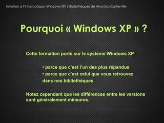 Initiation à l’informatique (Windows XP)| Bibliothèques de Ahuntsic-Cartierville




         Pourquoi « Windows XP » ?

             Cette formation porte sur le système Windows XP

                        • parce que c’est l’un des plus répandus
                        • parce que c’est celui que vous retrouvez
                        dans nos bibliothèques

             Notez cependant que les différences entre les versions
             sont généralement mineures.
 