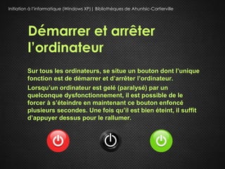 Initiation à l’informatique (Windows XP)| Bibliothèques de Ahuntsic-Cartierville




         Démarrer et arrêter
         l’ordinateur
         Sur tous les ordinateurs, se situe un bouton dont l’unique
         fonction est de démarrer et d’arrêter l’ordinateur.
         Lorsqu’un ordinateur est gelé (paralysé) par un
         quelconque dysfonctionnement, il est possible de le
         forcer à s’éteindre en maintenant ce bouton enfoncé
         plusieurs secondes. Une fois qu’il est bien éteint, il suffit
         d’appuyer dessus pour le rallumer.
 