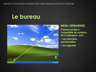 Initiation à l’informatique (Windows XP)| Bibliothèques de Ahuntsic-Cartierville




         Le bureau
                                                                 MENU DÉMARRER
                                                                 Il donne accès à
                                                                 l’ensemble du contenu
                                                                 de l’ordinateur, soit :
                                                                 • vos données
                                                                 personnelles
                                                                 • les logiciels
 