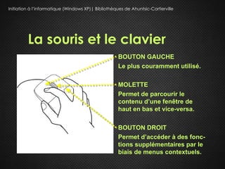 Initiation à l’informatique (Windows XP)| Bibliothèques de Ahuntsic-Cartierville




         La souris et le clavier
                                                     BOUTON GAUCHE
                                                     Le plus couramment utilisé.

                                                     MOLETTE
                                                     Permet de parcourir le
                                                     contenu d’une fenêtre de
                                                     haut en bas et vice-versa.

                                                     BOUTON DROIT
                                                     Permet d’accéder à des fonc-
                                                     tions supplémentaires par le
                                                     biais de menus contextuels.
 
