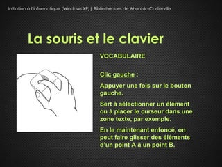 Initiation à l’informatique (Windows XP)| Bibliothèques de Ahuntsic-Cartierville




         La souris et le clavier
                                             VOCABULAIRE

                                             Clic gauche :
                                             Appuyer une fois sur le bouton
                                             gauche.
                                             Sert à sélectionner un élément
                                             ou à placer le curseur dans une
                                             zone texte, par exemple.
                                             En le maintenant enfoncé, on
                                             peut faire glisser des éléments
                                             d’un point A à un point B.
 