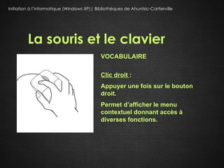 Initiation à l’informatique (Windows XP)| Bibliothèques de Ahuntsic-Cartierville




         La souris et le clavier
                                             VOCABULAIRE

                                             Clic droit :
                                             Appuyer une fois sur le bouton
                                             droit.
                                             Permet d’afficher le menu
                                             contextuel donnant accès à
                                             diverses fonctions.
 