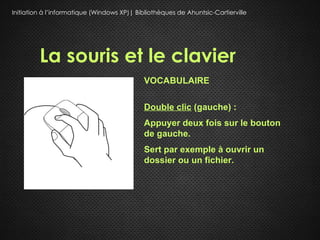 Initiation à l’informatique (Windows XP)| Bibliothèques de Ahuntsic-Cartierville




         La souris et le clavier
                                             VOCABULAIRE

                                             Double clic (gauche) :
                                             Appuyer deux fois sur le bouton
                                             de gauche.
                                             Sert par exemple à ouvrir un
                                             dossier ou un fichier.
 