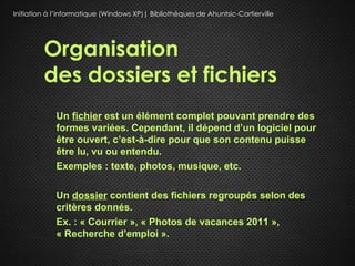Initiation à l’informatique (Windows XP)| Bibliothèques de Ahuntsic-Cartierville




         Organisation
         des dossiers et fichiers
             Un fichier est un élément complet pouvant prendre des
             formes variées. Cependant, il dépend d’un logiciel pour
             être ouvert, c’est-à-dire pour que son contenu puisse
             être lu, vu ou entendu.
             Exemples : texte, photos,,musique, etc.

             Un dossier contient des fichiers regroupés selon des
             critères donnés.
             Ex. : « Courrier », « Photos de vacances 2011 »,
             « Recherche d’emploi ».
 